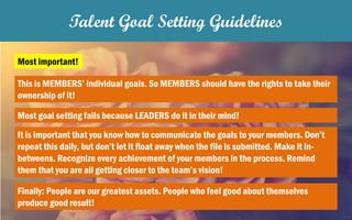 Talent Goal Setting Guidelines
Most important!
This is MEMBERS’ individual goals. So MEMBERS should have the rights to take their
ownership of it!
Most goal setting fails because LEADERS do it in their mind!
It is important that you know how to communicate the goals to your members. Don’t
repeat this daily, but don’t let it float away when the file is submitted. Make it in-
betweens. Recognize every achievement of your members in the process. Remind
them that you are all getting closer to the team’s vision!
Finally: People are our greatest assets. People who feel good about themselves
produce good result!
 