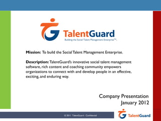 Company Presentation
January 2012
Mission: To build the SocialTalent Management Enterprise.
Description: TalentGuard’s innovative social talent management
software, rich content and coaching community empowers
organizations to connect with and develop people in an effective,
exciting, and enduring way.
© 2011 TalentGuard - Confidential
Building the Social Talent Management EnterpriseTM.
 