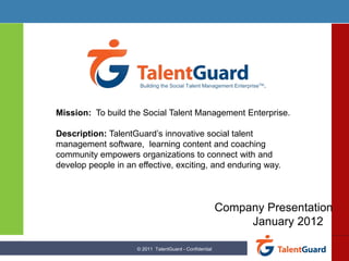 Building the Social Talent Management EnterpriseTM.




Mission: To build the Social Talent Management Enterprise.

Description: TalentGuard’s innovative social talent
management software, learning content and coaching
community empowers organizations to connect with and
develop people in an effective, exciting, and enduring way.



                                                         Company Presentation
                                                              January 2012

                     © 2011 TalentGuard - Confidential
 