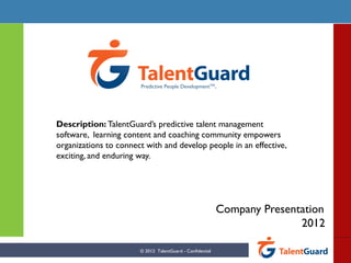 Predictive People DevelopmentTM.




Description: TalentGuard’s predictive talent management
software, learning content and coaching community empowers
organizations to connect with and develop people in an effective,
exciting, and enduring way.




                                                           Company Presentation
                                                                          2012

                       © 2012 TalentGuard - Confidential
 