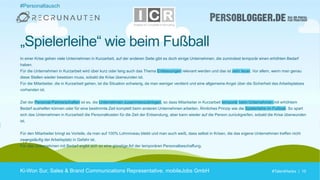 #TalentHacks | 10#TalentHacks | 10
In einer Krise gehen viele Unternehmen in Kurzarbeit, auf der anderen Seite gibt es doch einige Unternehmen, die zumindest temporär einen erhöhten Bedarf
haben.
Für die Unternehmen in Kurzarbeit wird über kurz oder lang auch das Thema Entlassungen relevant werden und das ist sehr teuer. Vor allem, wenn man genau
diese Stellen wieder besetzen muss, sobald die Krise überwunden ist.
Für die Mitarbeiter, die in Kurzarbeit gehen, ist die Situation schwierig, da man weniger verdient und eine allgemeine Angst über die Sicherheit des Arbeitsplatzes
vorhanden ist.
Ziel der Personal-Partnerschaften ist es, die Unternehmen zusammenzubringen, so dass Mitarbeiter in Kurzarbeit temporär beim Unternehmen mit erhöhtem
Bedarf aushelfen können oder für eine bestimmte Zeit komplett beim anderen Unternehmen arbeiten. Ähnliches Prinzip wie die Spielerleihe im Fußball. So spart
sich das Unternehmen in Kurzarbeit die Personalkosten für die Zeit der Entsendung, aber kann wieder auf die Person zurückgreifen, sobald die Krise überwunden
ist.
Für den Mitarbeiter bringt es Vorteile, da man auf 100% Lohnniveau bleibt und man auch weiß, dass selbst in Krisen, die das eigene Unternehmen treffen nicht
zwangsläufig der Arbeitsplatz in Gefahr ist.
Für das Unternehmen mit Bedarf ergibt sich so eine günstige Art der temporären Personalbeschaffung.
Ki-Won Sur, Sales & Brand Communications Representative, mobileJobs GmbH
„Spielerleihe“ wie beim Fußball
#Personaltausch
 