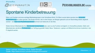 #TalentHacks | 12#TalentHacks | 12
#Homeoffice
Stefan Lienhard, Schulthess Klinik, Digital Manager
Quelle: https://www.kununu.com/de/campaigns/coronab2b/
Spontane Kinderbetreuung
Eltern und Familien sind eine wichtige Mitarbeitergruppe in der Schulthess Klinik. Für Eltern wurde daher spontan eine temporäre
Kinderbetreuung ins Leben gerufen. Die Kinder können, wie in einer Krippe, am Morgen gebracht und am Nachmittag wieder abgeholt
werden – ein Team von Physiotherapeutinnen kümmert sich liebevoll um die Kids.
Weiter können Mitarbeitende ihre Überstunden kompensieren oder, wenn es die Funktion ermöglicht, im Homeoffice arbeiten. Dafür wird
Mitarbeitenden sämtliche IT-Infrastruktur zur Verfügung gestellt: Kabel, Maus, Tastaturen, Laptops und Bildschirme können kostenlos in der
IT abgeholt werden.
.
 