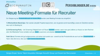 #TalentHacks | 13#TalentHacks | 13
#Homeoffice
Sergej Zimpel, Senior Talent Acquisition Manager Scout24 Group und Dozent bei Recrunauten
Neue Meeting-Formate für Recruiter
Zur Steigerung der Produktivität auch im Home Office wurden zwei Meeting-Formate neu eingeführt:
1) Wöchentliche Stand-Ups: Hier werden aktuelle Projekte besprochen, wer ist gerade womit beschäftigt, sowie ein Überblick darüber,
was noch im Backlog ist.
2) CV-Screening-Party – die Screening-Tätigkeit kann auf Dauer monoton werden, wenn man ganz alleine zu Hause vor dem Rechner
sitzt. Die Mitarbeiter*innen schalten sich per Zoom zusammen und arbeiten dennoch in Stille.
Fazit: Beide Formate sind gut aufgenommen und wirken sich positiv aus - sowohl auf die Produktivität als auch auf den Zusammenhalt im
Team. Das Ziel ist es, dies auch nach Corona beizubehalten.
 