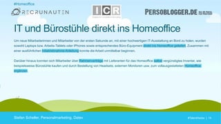 #TalentHacks | 14#TalentHacks | 14
#Homeoffice
Stefan Scheller, Personalmarketing, Datev
IT und Bürostühle direkt ins Homeoffice
Um neue Mitarbeiterinnen und Mitarbeiter von der ersten Sekunde an, mit einer hochwertigen IT-Ausstattung an Bord zu holen, wurden
sowohl Laptops bzw. Arbeits-Tablets oder iPhones sowie entsprechendes Büro-Equipment direkt ins Homeoffice geliefert. Zusammen mit
einer ausführlichen Inbetriebnahme-Anleitung konnte die Arbeit unmittelbar beginnen.
Darüber hinaus konnten sich Mitarbeiter über Rahmenverträge mit Lieferanten für das Homeoffice selbst vergünstigtes Inventar, wie
beispielsweise Bürostühle kaufen und durch Bestellung von Headsets, externen Monitoren usw. zum vollausgestatteten Homeoffice
ergänzen.
 