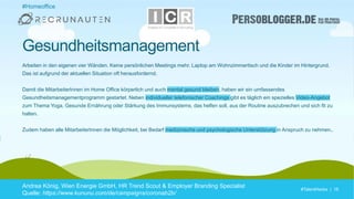 #TalentHacks | 16#TalentHacks | 16
#Homeoffice
Andrea König, Wien Energie GmbH, HR Trend Scout & Employer Branding Specialist
Quelle: https://www.kununu.com/de/campaigns/coronab2b/
Gesundheitsmanagement
Arbeiten in den eigenen vier Wänden. Keine persönlichen Meetings mehr. Laptop am Wohnzimmertisch und die Kinder im Hintergrund.
Das ist aufgrund der aktuellen Situation oft herausfordernd.
Damit die MitarbeiterInnen im Home Office körperlich und auch mental gesund bleiben, haben wir ein umfassendes
Gesundheitsmanagementprogramm gestartet. Neben individueller telefonischer Coachings gibt es täglich ein spezielles Video-Angebot
zum Thema Yoga, Gesunde Ernährung oder Stärkung des Immunsystems, das helfen soll, aus der Routine auszubrechen und sich fit zu
halten.
Zudem haben alle MitarbeiterInnen die Möglichkeit, bei Bedarf medizinische und psychologische Unterstützung in Anspruch zu nehmen..
 