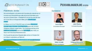 #TalentHacks | 2#TalentHacks | 2
Die Initiatoren
IvanaHilgers
Ko-Gründerin,Recrunauten
JulianZiesing
Ko-Gründer,Recrunauten
StefanScheller
Inhaber,Persoblogger.de
WolfgangBrickwedde
Director,ICR
www.talenthacks.de
#TalentHacks -die Idee
Notmachterfinderisch.UndwährenddieCoronakrisedieUnternehmenvor
immenseneueHerausforderungenstellt,setztsiebeiPersonalernauch–
wieschoninfrüherenKrisen–Kreativitätfrei.EsistnichtdasersteMal,dass
wirinkurzerZeitundmitbegrenztenMittelngroßeVeränderungen
meistern.
ImZeitraumvom8.bis19.Mai2020habenwirkreativeMaßnahmen,
Lösungen,Ideen,Konzepte–kurz#TalentHacksgesammelt,mitdenen
Arbeitgebererfolgreichreagierthaben. DasHauptaugenmerklagaufder
praktischenUmsetzbarkeitsowieaufderNachhaltigkeit,alsoHacks,von
denenmanfürdieZukunftetwaslernenkann.
EineAuswahldergefundenenBeispielestellenwirhiervor.WirladenDich
zumStöbern,AusprobierenundTeilenein!
MehrspannendeBeispieleundArtikelfindestduunterwww.talenthacks.de.
 