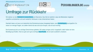 #TalentHacks | 26#TalentHacks | 26
Umfrage zur Rückkehr
Birgit Theysohn, Head of Corporate Communications & Change, ManpowerGroup
Wir stehen vor der Rückkehr in unsere Büros und Standorte. Das Ziel ist natürlich, dass die Mitarbeiter möglichst
angstfrei zurückkehren und auch weiterhin Vertrauen in das Unternehmen haben.
Deshalb haben wir bevor wir tatsächlich die Rückkehrprinzipien festgelegt haben, eine Kurzbefragung durchgeführt. Es
waren nur wenige Fragen, sie zielten darauf ab was sind eure Sorgen, was ist euch wichtig.
Die Auswertung hat uns wichtige Erkenntnisse geliefert. Wir hatten einiges schon vorgedacht, dafür haben wir eine
Bestätigung erhalten. Aber es gab auch ganz wichtige neue Punkte, die wir jetzt zusätzlich umsetzen.
#MitarbeiterKommunikation
 