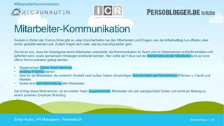 #TalentHacks | 28#TalentHacks | 28
Gerade in Zeiten der Corona Krise gibt es viele Unsicherheiten bei den Mitarbeitern und Fragen, wie der Arbeitsalltag nun effektiv, aber
sicher gestaltet werden soll. Zudem fragen sich viele, wie es zukünftig weiter geht.
Ziel ist es nun, dass der Arbeitgeber seine Mitarbeiter unterstützt, die Kommunikation im Team und im Unternehmen aufrecht erhalten und
gefördert wird, sowie gemeinsam Strategien erarbeitet werden. Hier sollte der Fokus auf die Wertschätzung der Mitarbeiter und auf eine
offene Kommunikation gelegt werden.
• Regelmäßige Online Team Meetings,
• kreative Projekte starten.
• Sets für die Mitarbeiter, die weiterhin Kontakt nach außen haben mit wichtigen Schutzmitteln wie Desinfektion (Flächen u. Hand) und
Masken.
• Sowie eine faire Behandlung aller Mitarbeiter.
Der Erfolg dieser Maßnahmen, ist ein starker Team Zusammenhalt, Mitarbeiter die sich wertgeschätzt fühlen und somit ein Beitrag zu
einem positiven Employer Branding.
Sindy Kukic, HR Managerin, Promedis24
Mitarbeiter-Kommunikation
#MitarbeiterKommunikation
 