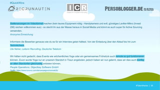 #TalentHacks | 35#TalentHacks | 35
#QuickWins
Stellenanzeigen im Videoformat machen (kein teures Equipment nötig - Handykamera und evtl. günstiges Lavilier-Mikro (Invest
20€) reichen vollkommen aus) - so stecht ihr aus der Masse heraus in Social Media und könnt es auch super für Active Sourcing
verwenden.
Anonyme Einreichung
Informiere die Bewerber genauso wie du es für ein Interview getan hättest. Von der Einladung über den Ablauf bis hin zum
Technikcheck.
Ute Neher, Leiterin Recruiting, Deutsche Telekom
Wir hätten nicht gedacht, dass Events wie wöchentliches Yoga oder ein gemeinsames Frühstück auch remote so gut funktionieren
können. Zuvor wurde Yoga nur an unserem Standort in Traun angeboten, jedoch haben wir nun gelernt, dass wir dies auch künftig
an allen Standorten gleichzeitig anbieten können.
People Operations, Objectbay Software GmbH
Quelle: https://www.kununu.com/de/campaigns/coronab2b/
 