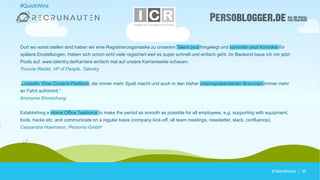 #TalentHacks | 36#TalentHacks | 36
#QuickWins
Dort wo sonst stellen sind haben wir eine Registrierungsmaske zu unserem Talent pool hingelegt und sammeln jetzt Kontakte für
spätere Einstellungen. Haben sich schon echt viele registriert weil es super schnell und einfach geht. Im Backend baue ich mir jetzt
Pools auf. www.talentry.de/Karriere einfach mal auf unsere Karriereseite schauen.
Yvonne Riedel, VP of People, Talentry
„LinkedIn: Eine Content-Plattform, die immer mehr Spaß macht und auch in den bisher unterrepräsentierten Branchen immer mehr
an Fahrt aufnimmt.“
Anonyme Einreichung
Establishing a Home Office Taskforce to make the period as smooth as possible for all employees, e.g. supporting with equipment,
tools, hacks etc. and communicate on a regular basis (company kick-off, all team meetings, newsletter, slack, confluence).
Cassandra Hoermann, Personio GmbH
 