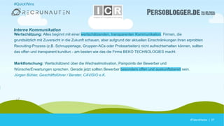 #TalentHacks | 37#TalentHacks | 37
#QuickWins
Wertschätzung: Alles beginnt mit einer wertschätzenden, transparenten Kommunikation. Firmen, die
grundsätzlich mit Zuversicht in die Zukunft schauen, aber aufgrund der aktuellen Einschränkungen ihren erprobten
Recruiting-Prozess (z.B. Schnuppertage, Gruppen-ACs oder Probearbeiten) nicht aufrechterhalten können, sollten
das offen und transparent kundtun - am besten wie das die Firma BEKO TECHNOLOGIES macht.
Marktforschung: Wertschätzend über die Wechselmotivation, Painpoints der Bewerber und
Wünsche/Erwartungen sprechen. Gerade jetzt sollten Bewerber besonders offen und auskunftsbereit sein.
Jürgen Bühler, Geschäftsführer / Berater, CAVISIO e.K.
Interne Kommunikation
 