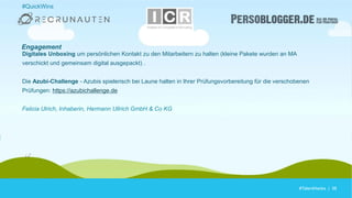 #TalentHacks | 38#TalentHacks | 38
#QuickWins
Digitales Unboxing um persönlichen Kontakt zu den Mitarbeitern zu halten (kleine Pakete wurden an MA
verschickt und gemeinsam digital ausgepackt) .
Die Azubi-Challenge - Azubis spielerisch bei Laune halten in Ihrer Prüfungsvorbereitung für die verschobenen
Prüfungen: https://azubichallenge.de
Felicia Ulrich, Inhaberin, Hermann Ullrich GmbH & Co KG
Engagement
 