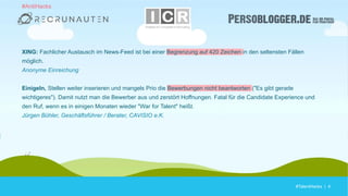 #TalentHacks | 4#TalentHacks | 4
XING: Fachlicher Austausch im News-Feed ist bei einer Begrenzung auf 420 Zeichen in den seltensten Fällen
möglich.
Anonyme Einreichung
Einigeln, Stellen weiter inserieren und mangels Prio die Bewerbungen nicht beantworten ("Es gibt gerade
wichtigeres"). Damit nutzt man die Bewerber aus und zerstört Hoffnungen. Fatal für die Candidate Experience und
den Ruf, wenn es in einigen Monaten wieder "War for Talent" heißt.
Jürgen Bühler, Geschäftsführer / Berater, CAVISIO e.K.
#AntiHacks
 
