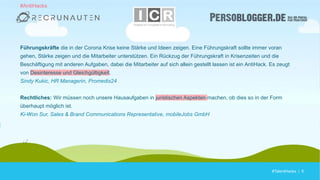 #TalentHacks | 5#TalentHacks | 5
Führungskräfte die in der Corona Krise keine Stärke und Ideen zeigen. Eine Führungskraft sollte immer voran
gehen, Stärke zeigen und die Mitarbeiter unterstützen. Ein Rückzug der Führungskraft in Krisenzeiten und die
Beschäftigung mit anderen Aufgaben, dabei die Mitarbeiter auf sich allein gestellt lassen ist ein AntiHack. Es zeugt
von Desinteresse und Gleichgültigkeit.
Sindy Kukic, HR Managerin, Promedis24
Rechtliches: Wir müssen noch unsere Hausaufgaben in juristischen Aspekten machen, ob dies so in der Form
überhaupt möglich ist.
Ki-Won Sur, Sales & Brand Communications Representative, mobileJobs GmbH
#AntiHacks
 