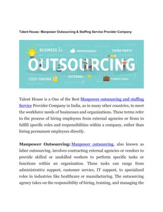 Talent House: Manpower Outsourcing & Staffing Service Provider Company
Talent House is a One of the Best Manpower outsourcing and staffing
Service Provider Company in India, as in many other countries, to meet
the workforce needs of businesses and organizations. These terms refer
to the process of hiring employees from external agencies or firms to
fulfill specific roles and responsibilities within a company, rather than
hiring permanent employees directly.
Manpower Outsourcing: Manpower outsourcing, also known as
labor outsourcing, involves contracting external agencies or vendors to
provide skilled or unskilled workers to perform specific tasks or
functions within an organization. These tasks can range from
administrative support, customer service, IT support, to specialized
roles in industries like healthcare or manufacturing. The outsourcing
agency takes on the responsibility of hiring, training, and managing the
 