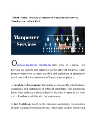 Talent House: Overseas Manpower Consultancy Service
Provider in India & UAE
Overseas manpower consultancy firms serve as a crucial link
between job seekers and employers across different countries. Their
primary objective is to match the skills and aspirations of prospective
candidates with the requirements of international employers.
1. Candidate Assessment: Consultancies evaluate the qualifications,
experience, and preferences of potential candidates. This assessment
helps them understand the candidate’s suitability for specific job roles
and cultural compatibility with the host country.
2. Job Matching: Based on the candidate assessment, consultancies
identify suitable job openings abroad. This process involves considering
 