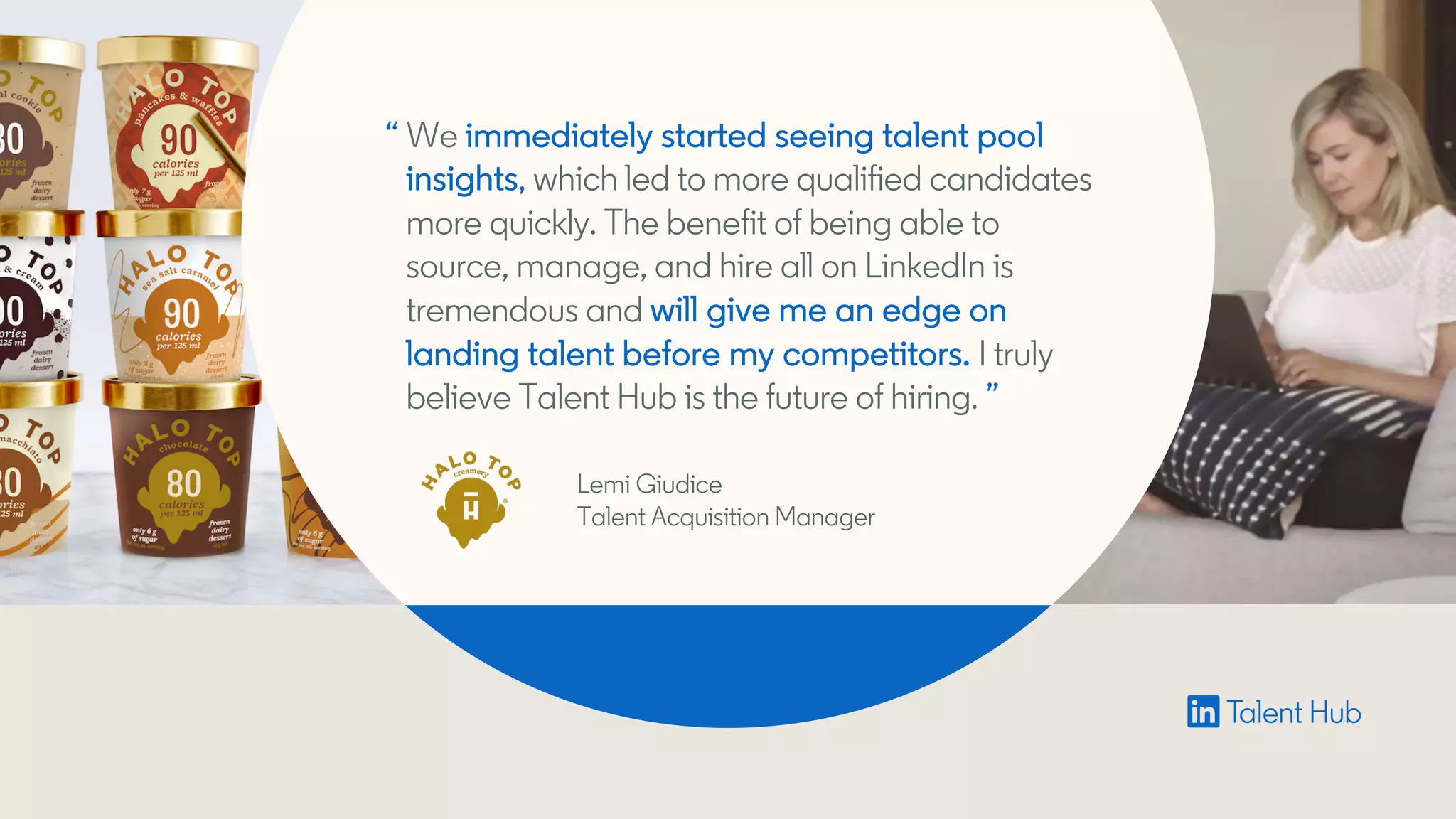“ We immediately started seeing talent pool
insights, which led to more qualified candidates
more quickly. The benefit of being able to
source, manage, and hire all on LinkedIn is
tremendous and will give me an edge on
landing talent before my competitors. I truly
believe Talent Hub is the future of hiring. ”
Lemi Giudice
Talent Acquisition Manager
 