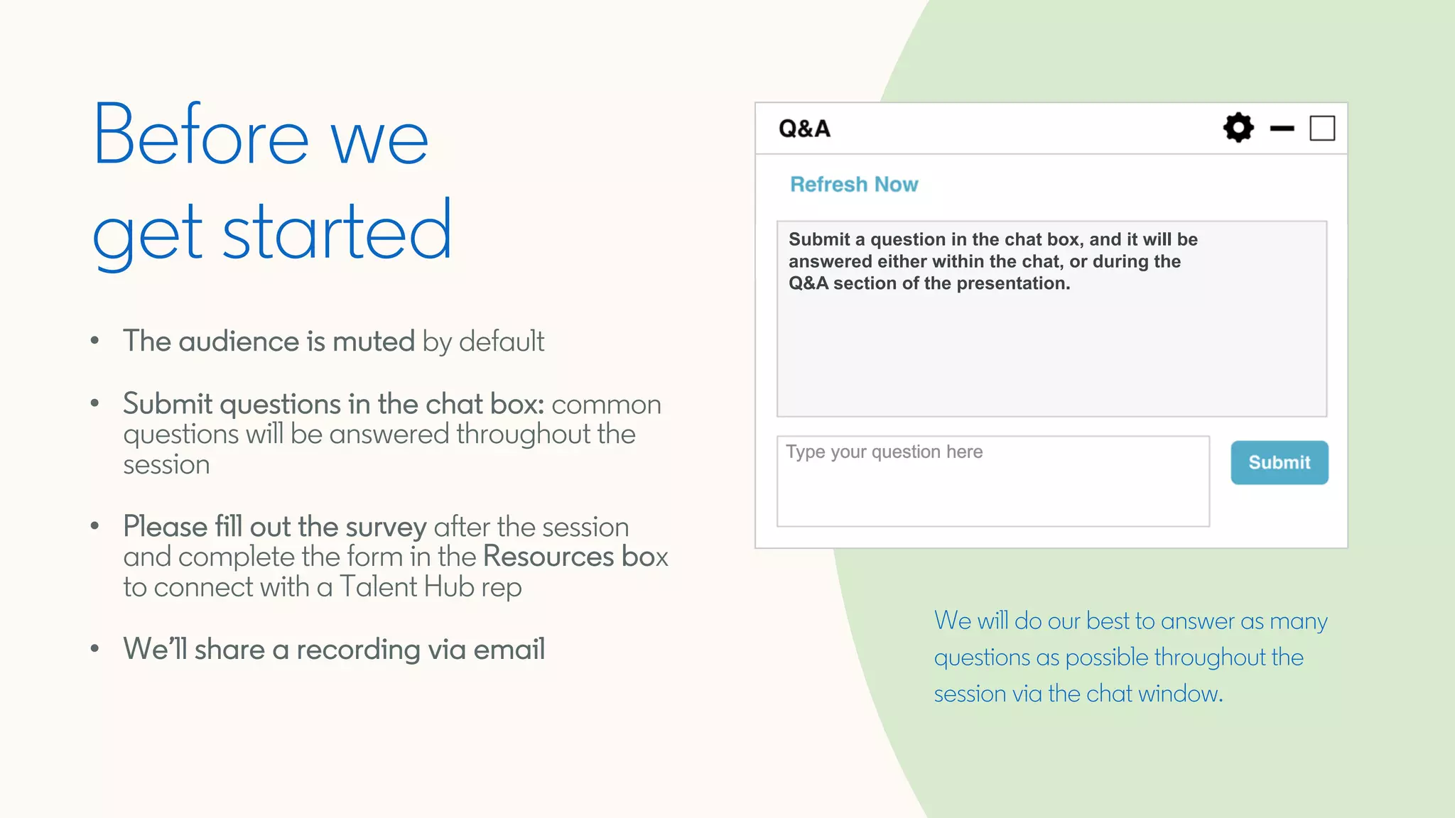 We will do our best to answer as many
questions as possible throughout the
session via the chat window.
Before we
get started
• The audience is muted by default
• Submit questions in the chat box: common
questions will be answered throughout the
session
• Please fill out the survey after the session
and complete the form in the Resources box
to connect with a Talent Hub rep
• We’ll share a recording via email
Submit a question in the chat box, and it will be
answered either within the chat, or during the
Q&A section of the presentation.
 