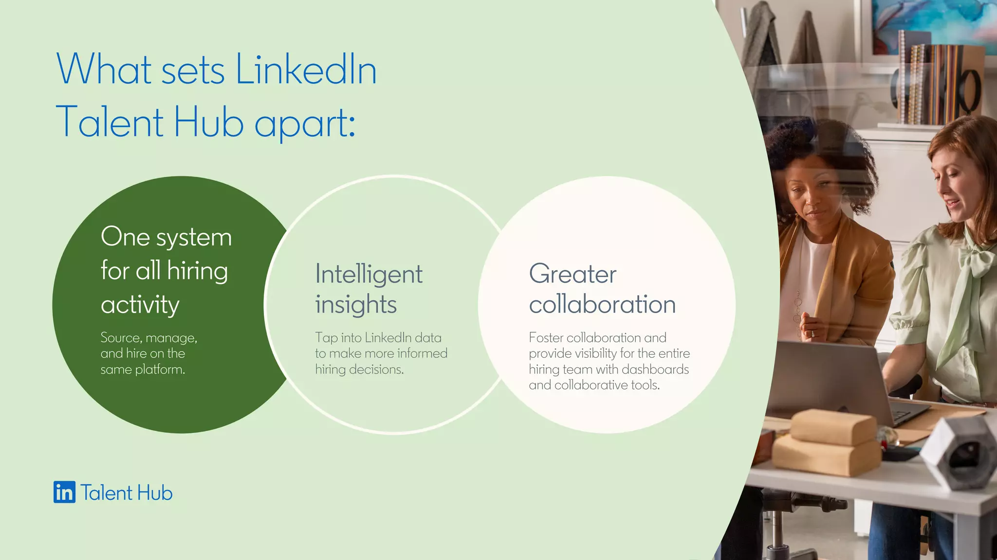 What sets LinkedIn
Talent Hub apart:
One system
for all hiring
activity
Source, manage,
and hire on the
same platform.
Intelligent
insights
Tap into LinkedIn data
to make more informed
hiring decisions.
Greater
collaboration
Foster collaboration and
provide visibility for the entire
hiring team with dashboards
and collaborative tools.
 