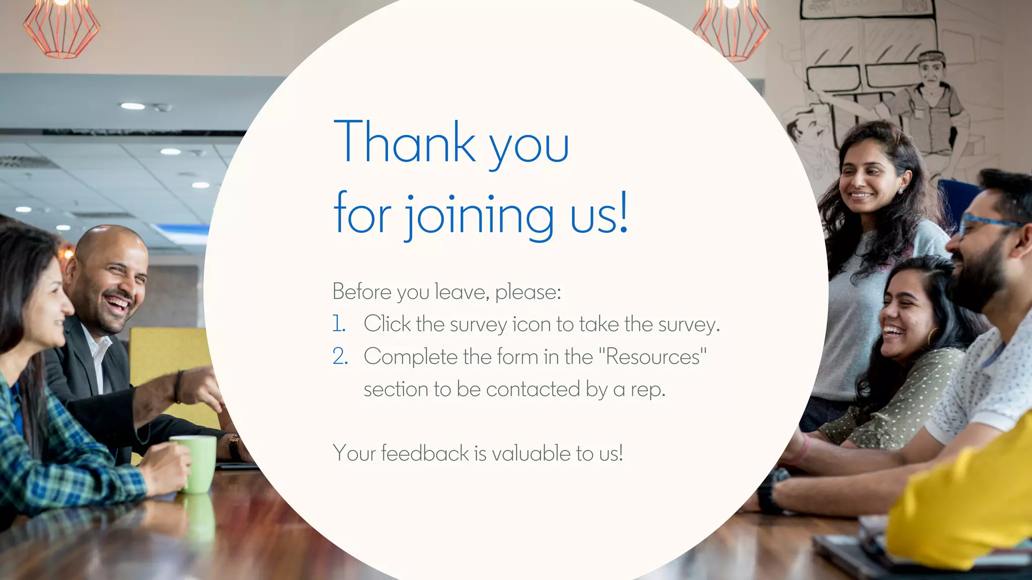Thank you
for joining us!
Before you leave, please:
1. Click the survey icon to take the survey.
2. Complete the form in the "Resources"
section to be contacted by a rep.
Your feedback is valuable to us!
 