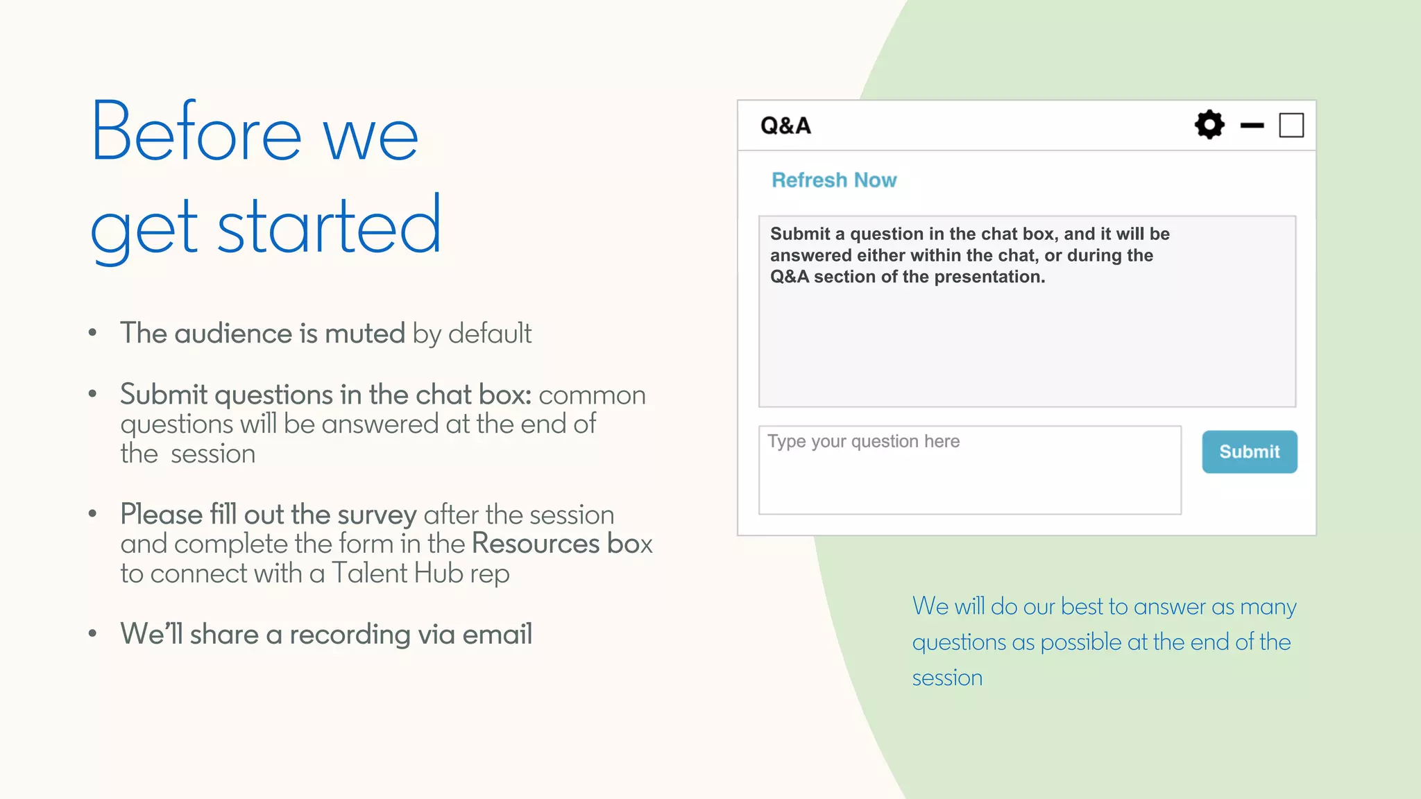 We will do our best to answer as many
questions as possible at the end of the
session
Before we
get started
• The audience is muted by default
• Submit questions in the chat box: common
questions will be answered at the end of
the session
• Please fill out the survey after the session
and complete the form in the Resources box
to connect with a Talent Hub rep
• We’ll share a recording via email
Submit a question in the chat box, and it will be
answered either within the chat, or during the
Q&A section of the presentation.
 