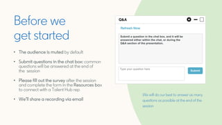 We will do our best to answer as many
questions as possible at the end of the
session
Before we
get started
• The audience is muted by default
• Submit questions in the chat box: common
questions will be answered at the end of
the session
• Please fill out the survey after the session
and complete the form in the Resources box
to connect with a Talent Hub rep
• We’ll share a recording via email
Submit a question in the chat box, and it will be
answered either within the chat, or during the
Q&A section of the presentation.
 