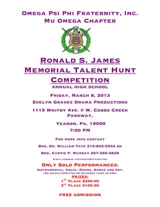 Omega Psi Phi Fraternity, Inc.
     Mu Omega Chapter




  Ronald S. James
Memorial Talent Hunt
    Competition
           ANNUAL HIGH SCHOOL
        Friday, March 8, 2013
  Evelyn Graves Drama Productions
  1115 Whitby Ave. @ W. Cobbs Creek
              Parkway,
              Yeadon, Pa. 19050
                  7:00 PM
             For more info contact
    Bro. Dr. William Tate 215-842-2544 or
     Bro. Curtis P. Murray 267-266-5828
            E-mail address: cpmurray49@yahoo.com

     Only Solo Performances:
   Instrumental, Vocal, Drama, Dance and Art.
      (No vocals permitted on recorded tapes or CDs)
                         PRIZES:
                   ST
                 1      Place $200.00
                 2nd    Place $100.00

                FREE ADMISSION
 