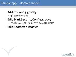 Add to Config.groovy gfs.security = true Edit StarkSecurityConfig.groovy   '/': Role.ALL_ROLES, to  '/**': Role.ALL_ROLES, Edit BootStrap.groovy Sample app – domain model 