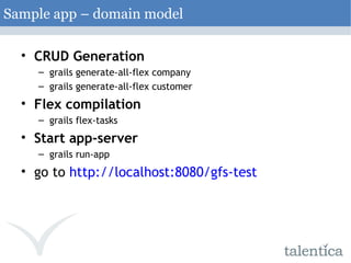 CRUD Generation grails generate-all-flex company grails generate-all-flex customer Flex compilation grails flex-tasks Start app-server grails run-app go to  http://localhost:8080/gfs-test Sample app – domain model 