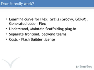 Does it really work? Learning curve for Flex, Grails (Groovy, GORM), Generated code – Flex Understand, Maintain Scaffolding plug-in Separate frontend, backend teams Costs – Flash Builder license 