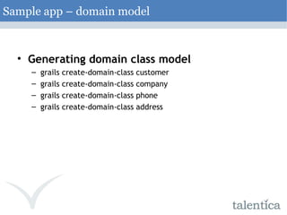 Generating domain class model grails create-domain-class customer grails create-domain-class company grails create-domain-class phone grails create-domain-class address Sample app – domain model 