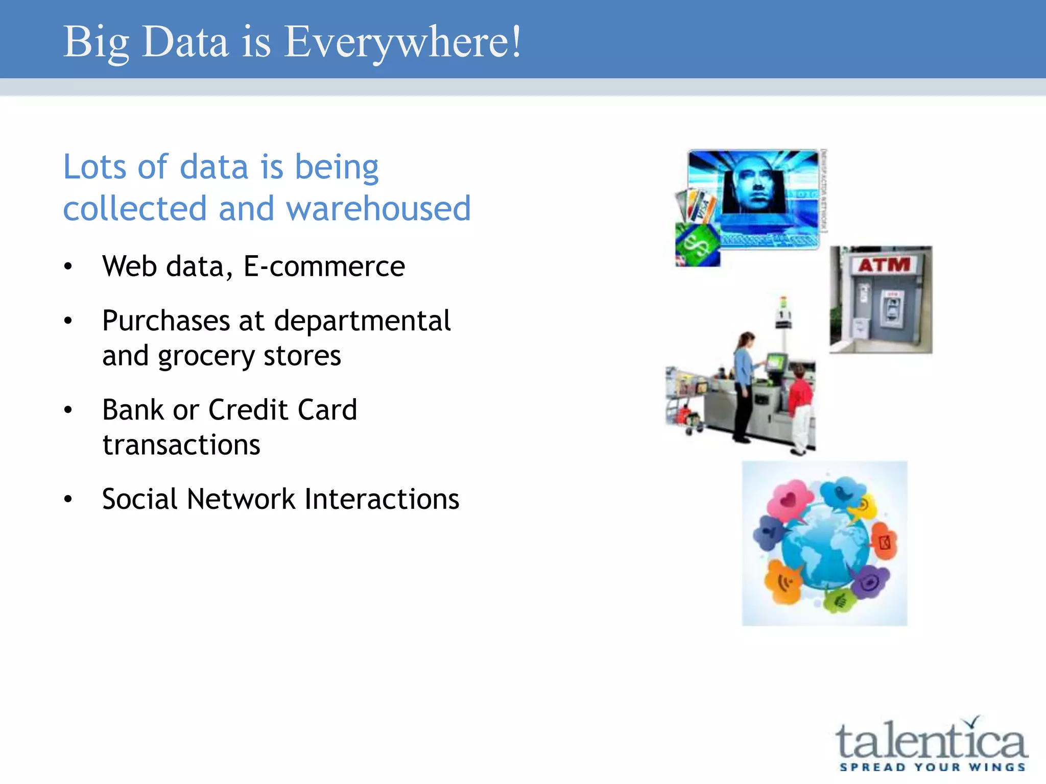 Big Data is Everywhere!
Lots of data is being
collected and warehoused
• Web data, E-commerce
• Purchases at departmental
and grocery stores
• Bank or Credit Card
transactions
• Social Network Interactions
 
