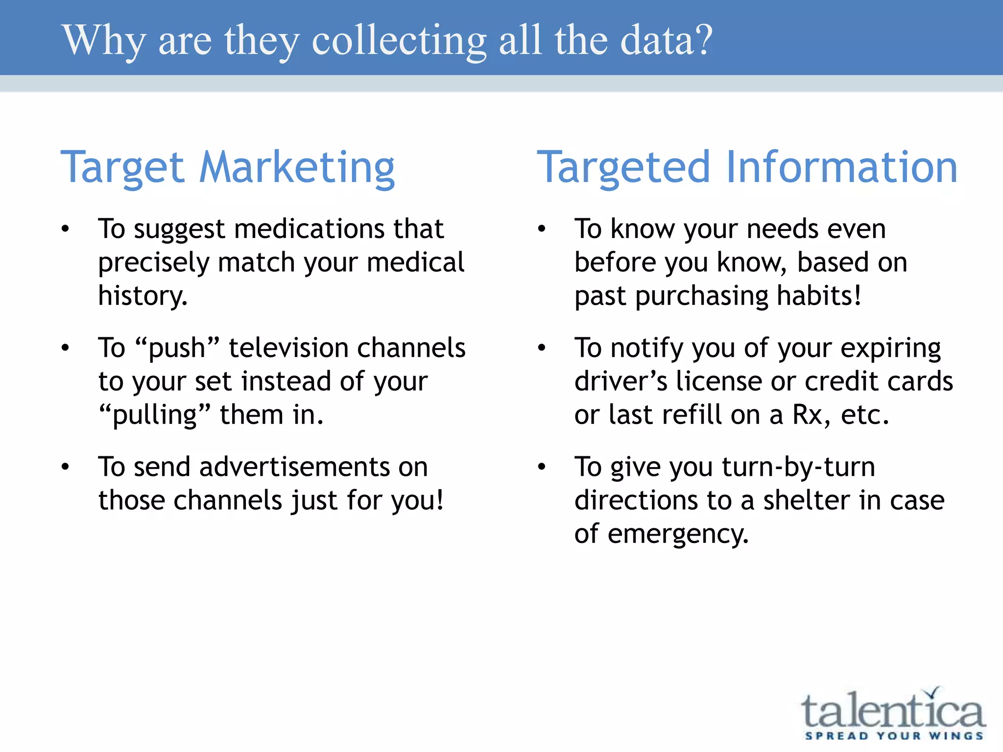 Why are they collecting all the data?
Target Marketing
• To suggest medications that
precisely match your medical
history.
• To “push” television channels
to your set instead of your
“pulling” them in.
• To send advertisements on
those channels just for you!
Targeted Information
• To know your needs even
before you know, based on
past purchasing habits!
• To notify you of your expiring
driver’s license or credit cards
or last refill on a Rx, etc.
• To give you turn-by-turn
directions to a shelter in case
of emergency.
 