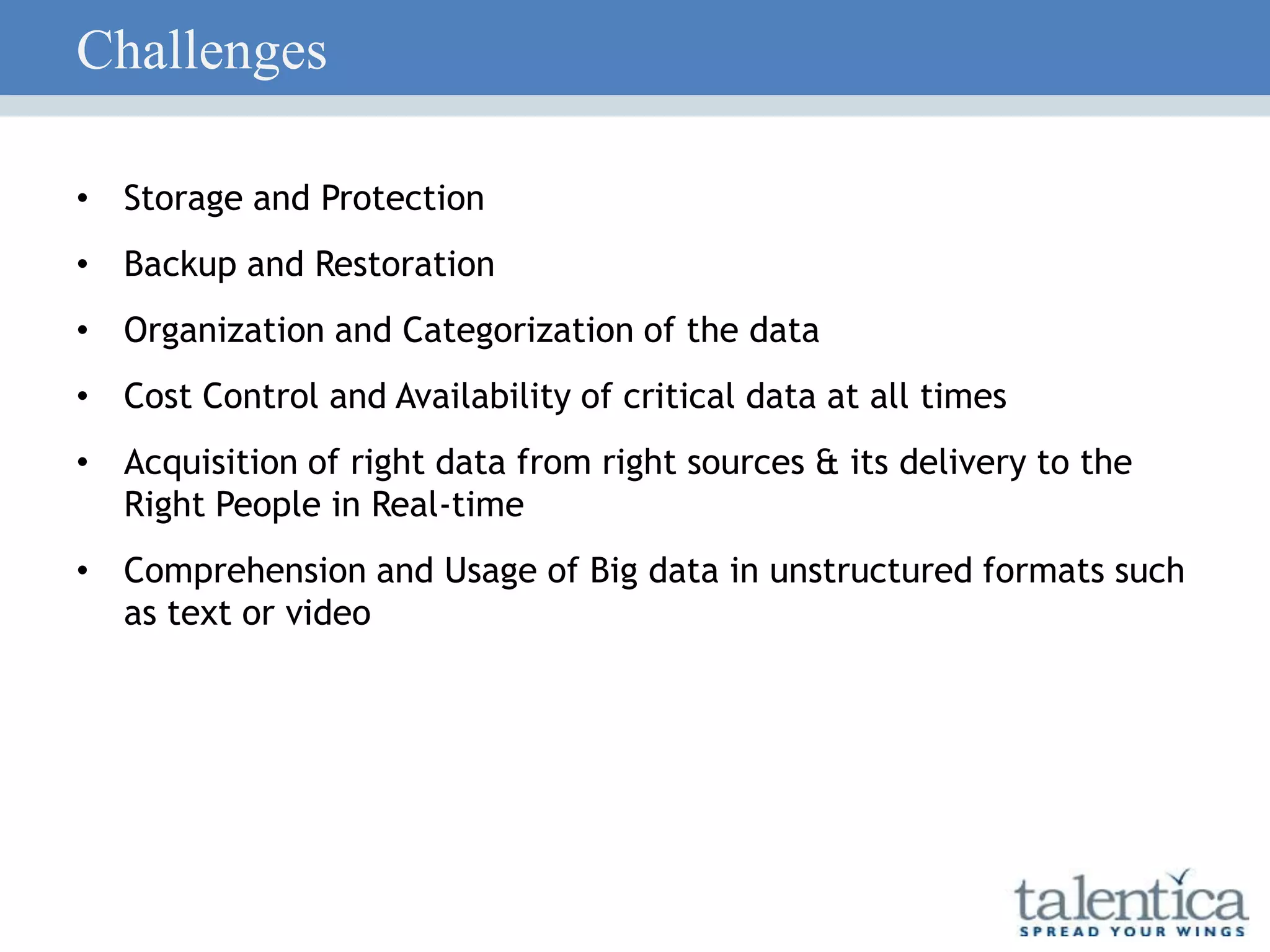 Challenges
• Storage and Protection
• Backup and Restoration
• Organization and Categorization of the data
• Cost Control and Availability of critical data at all times
• Acquisition of right data from right sources & its delivery to the
Right People in Real-time
• Comprehension and Usage of Big data in unstructured formats such
as text or video
 