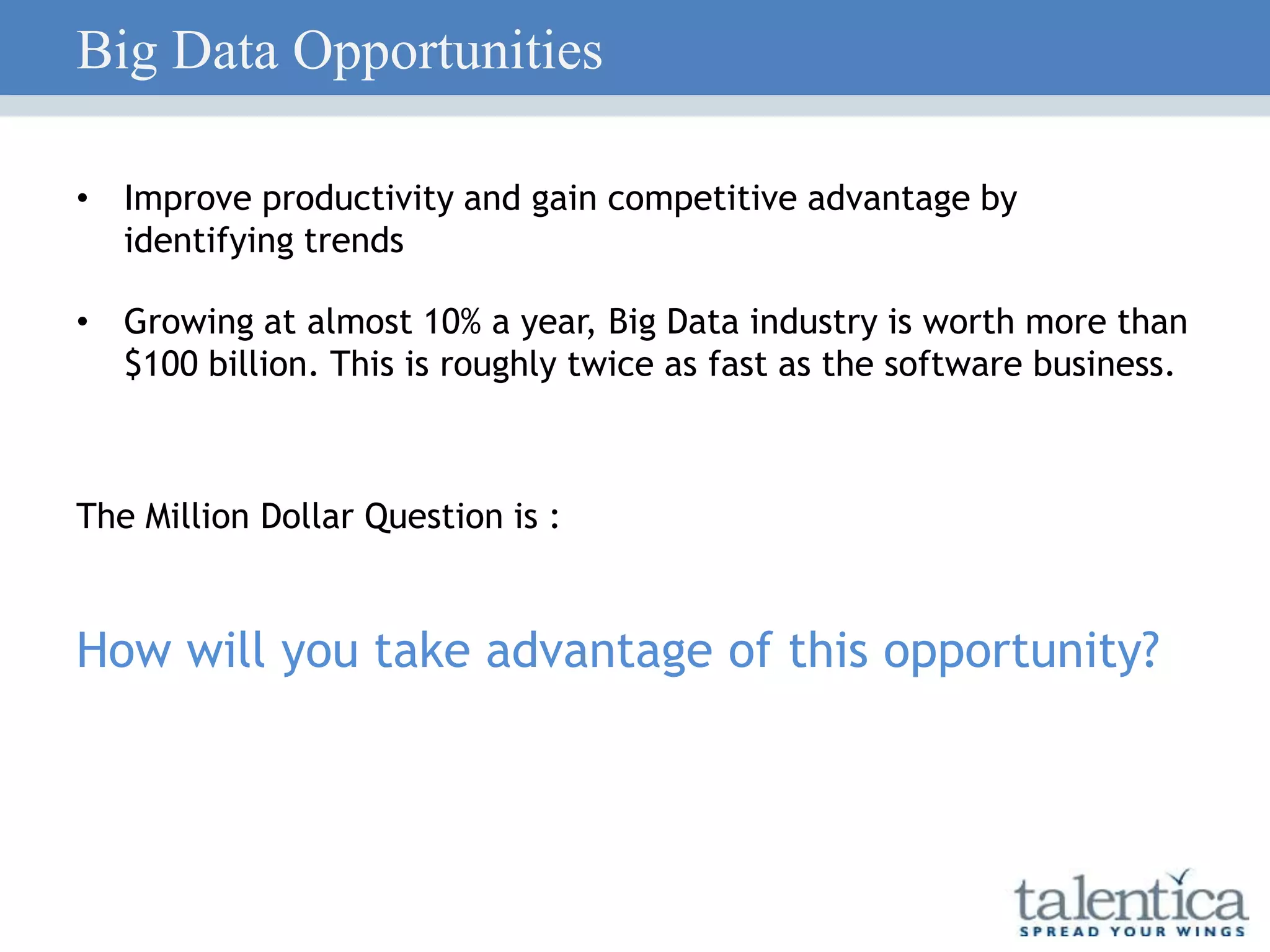 Big Data Opportunities
• Improve productivity and gain competitive advantage by
identifying trends
• Growing at almost 10% a year, Big Data industry is worth more than
$100 billion. This is roughly twice as fast as the software business.
The Million Dollar Question is :
How will you take advantage of this opportunity?
 