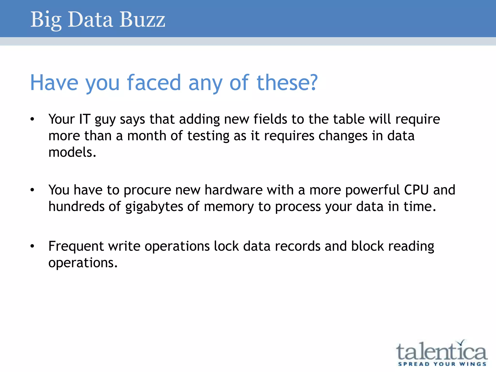 Have you faced any of these?
• Your IT guy says that adding new fields to the table will require
more than a month of testing as it requires changes in data
models.
• You have to procure new hardware with a more powerful CPU and
hundreds of gigabytes of memory to process your data in time.
• Frequent write operations lock data records and block reading
operations.
Big Data Buzz
 