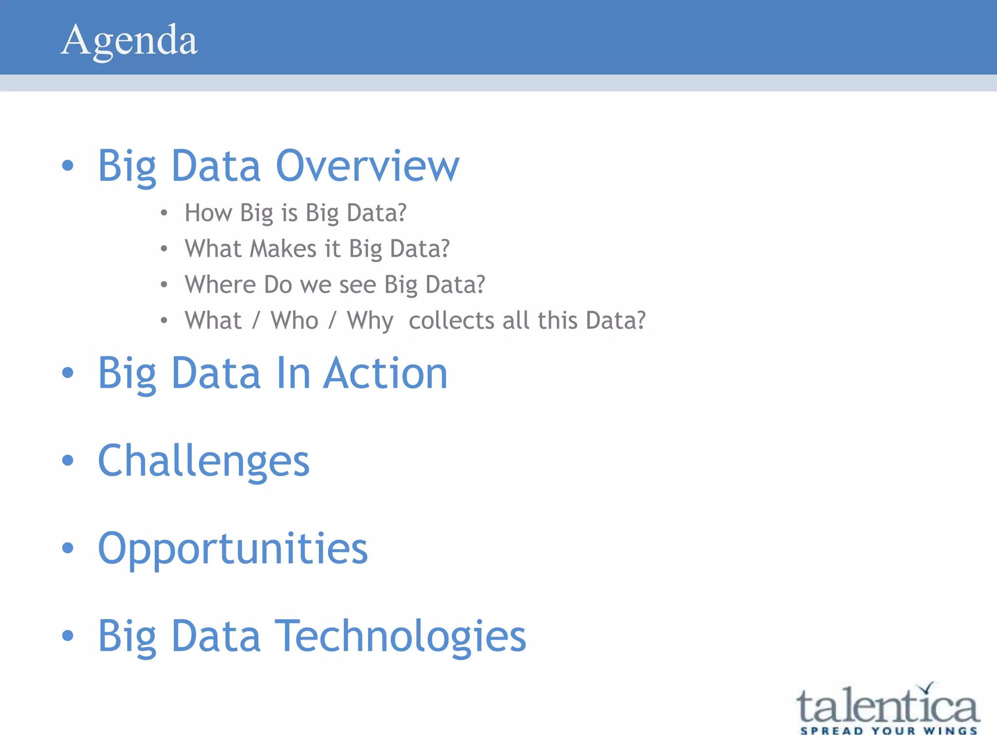 Agenda
• Big Data Overview
• How Big is Big Data?
• What Makes it Big Data?
• Where Do we see Big Data?
• What / Who / Why collects all this Data?
• Big Data In Action
• Challenges
• Opportunities
• Big Data Technologies
 