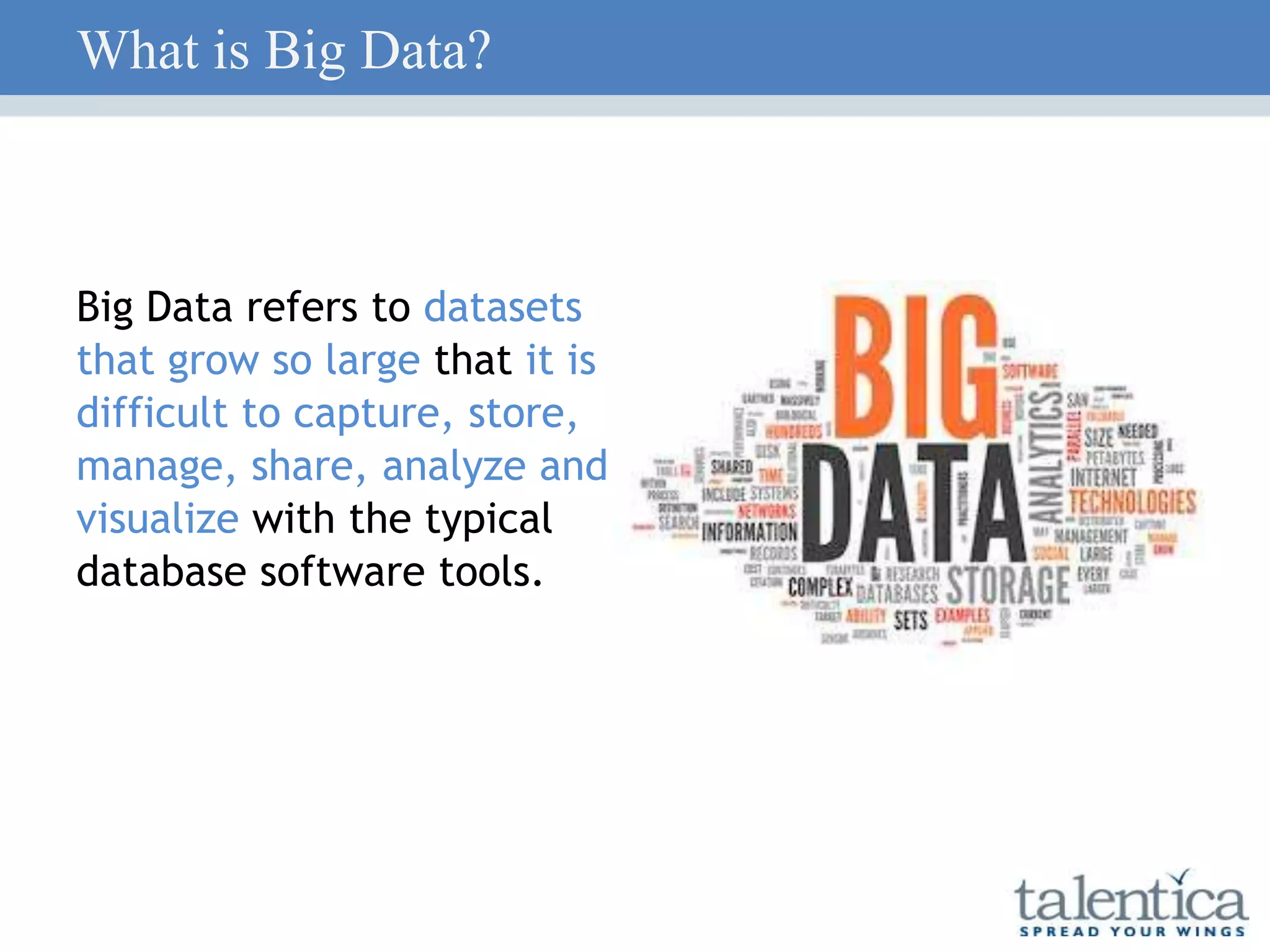 What is Big Data?
Big Data refers to datasets
that grow so large that it is
difficult to capture, store,
manage, share, analyze and
visualize with the typical
database software tools.
 