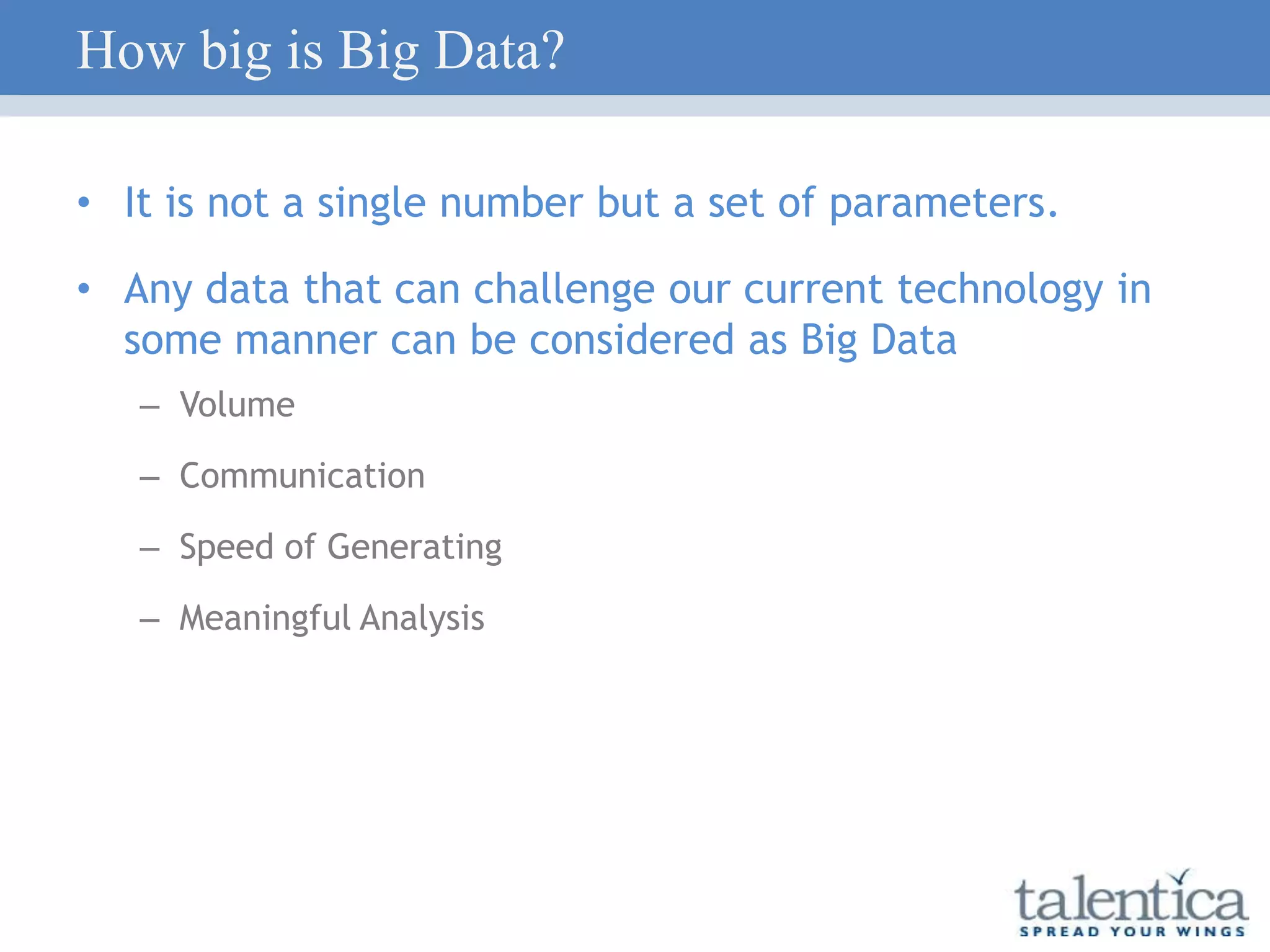 How big is Big Data?
• It is not a single number but a set of parameters.
• Any data that can challenge our current technology in
some manner can be considered as Big Data
– Volume
– Communication
– Speed of Generating
– Meaningful Analysis
 