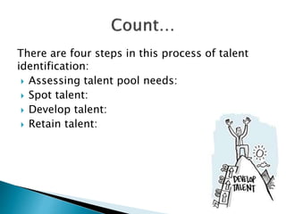 There are four steps in this process of talent
identification:
 Assessing talent pool needs:
 Spot talent:
 Develop talent:
 Retain talent:
 