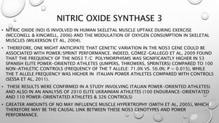 NITRIC OXIDE SYNTHASE 3
• NITRIC OXIDE (NO) IS INVOLVED IN HUMAN SKELETAL MUSCLE UPTAKE DURING EXERCISE
(MCCONELL & KINGWELL, 2006) AND THE MODULATION OF OXYGEN CONSUMPTION IN SKELETAL
MUSCLES (WILKERSON ET AL, 2004).
• THEREFORE, ONE MIGHT ANTICIPATE THAT GENETIC VARIATION IN THE NOS3 GENE COULD BE
ASSOCIATED WITH POWER/SPRINT PERFORMANCE. INDEED, GÓMEZ-GALLEGO ET AL, 2009 FOUND
THAT THE FREQUENCY OF THE NOS3 T/C POLYMORPHISMS WAS SIGNIFICANTLY HIGHER IN 53
SPANISH ELITE POWER-ORIENTED ATHLETES (JUMPERS, THROWERS, SPRINTERS) COMPARED TO 100
NON-ATHLETIC CONTROLS (FREQUENCY OF THE T ALLELE: 71.0% VS. 56.0%; P = 0.015), WHILE
THE T ALLELE FREQUENCY WAS HIGHER IN ITALIAN POWER ATHLETES COMPARED WITH CONTROLS
(SESSA ET AL, 2011).
• THESE RESULTS WERE CONFIRMED IN A STUDY INVOLVING ITALIAN POWER-ORIENTED ATHLETES)
AND ALSO IN AN ANALYSIS OF 2010 ELITE UKRAINIAN ATHLETES (100 ENDURANCE-ORIENTATED
AND 110 POWER-ORIENTATED ATHLETES & 326 CONTROLS)
• GREATER AMOUNTS OF NO MAY INFLUENCE MUSCLE HYPERTROPHY (SMITH ET AL, 2005), WHICH
THEREFORE MAY BE THE CAUSAL LINK BETWEEN THESE NOS3 GENOTYPES AND POWER
PERFORMANCE.
 