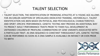 TALENT SELECTION
• TALENT SELECTION, THE IDENTIFICATION OF PROMISING ATHLETES AT A YOUNG AGE ALLOWS
FOR AN EARLIER ADOPTION OF SPECIALIZED/DEDICATED TRAINING. HISTORICALLY, TALENT
IDENTIFICATION HAS BEEN BASED ON PHYSICAL AND PSYCHOLOGICAL CHARACTERISTICS
AND SPORT-SPECIFIC PERFORMANCE. GENETIC TESTING MAY PROVIDE AN ADDITIONAL WAY
TO PREDICT ADULT PERFORMANCE TRAITS PRIOR TO THEIR FULL DEVELOPMENT IN
UNTRAINED CHILDREN BY PROFILING COMBINATIONS OF GENE VARIANTS ASSOCIATED WITH
A PARTICULAR TRAIT. AS DNA SEQUENCE IS CONSTANT THROUGHOUT LIFE, GENETIC TESTING
CAN BE PERFORMED AS SOON AS A DNA SAMPLE IS AVAILABLE (IN INFANCY OR EVEN PRIOR
TO BIRTH
 