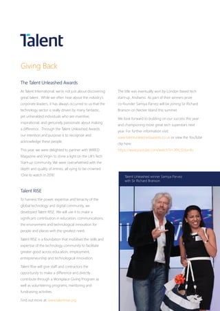 Giving Back
The Talent Unleashed Awards
At Talent International, we’re not just about discovering
great talent. While we often hear about the industry’s
corporate leaders, it has always occurred to us that the
technology sector is really driven by many fantastic,
yet unheralded individuals who are inventive,
inspirational, and genuinely passionate about making
a difference. Through the Talent Unleashed Awards
our intention and purpose is to recognise and
acknowledge these people.
This year, we were delighted to partner with WIRED
Magazine and Virgin to shine a light on the UK’s Tech
Start-up community. We were overwhelmed with the
depth and quality of entries, all vying to be crowned
‘One to watch in 2016’.
The title was eventually won by London based tech
start-up, Andiamo. As part of their winners prize
co-founder Samiya Parvez will be joining Sir Richard
Branson on Necker Island this summer.
We look forward to building on our success this year
and championing more great tech superstars next
year. For further information visit:
www.talentunleashedawards.co.uk or view the YouTube
clip here:
https://www.youtube.com/watch?v=JXN_f2dunXs
Talent RISE
To harness the power, expertise and tenacity of the
global technology and digital community, we
developed Talent RISE. We will use it to make a
significant contribution in education, communications,
the environment and technological innovation for
people and places with the greatest need.
Talent RISE is a foundation that mobilises the skills and
expertise of the technology community to facilitate
greater good across education, employment,
entrepreneurship and technological innovation.
Talent Rise will give staff and contractors the
opportunity to make a difference and directly
contribute through a Workplace Giving Program as
well as volunteering programs, mentoring and
fundraising activities.
Find out more at: www.talentrise.org
Talent Unleashed winner Samiya Parvez
with Sir Richard Branson
 