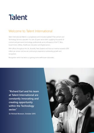 “Richard Earl and his team
at Talent International are
constantly innovating and
creating opportunity
within the Technology
sector.”
Sir Richard Branson, October 2015
Welcome to Talent International
Talent International (Talent) is a progressive and innovative global IT Recruitment and
Technology Services specialist. For over 20 years we’ve been supplying thousands of
contract and permanent technology professionals across all aspects of the IT, Telco,
Government, Utilities, Healthcare, Education and Digital sectors.
With offices throughout the UK, Australia, New Zealand and Asia our revenue exceeds £200
million per annum and we are continuing to experience outstanding growth and
recognition.
Recognition which has led to us gaining some well-known advocates...
 