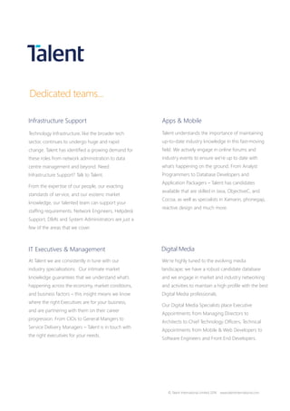 Apps & Mobile
Talent understands the importance of maintaining
up-to-date industry knowledge in this fast-moving
field. We actively engage in online forums and
industry events to ensure we’re up to date with
what’s happening on the ground. From Analyst
Programmers to Database Developers and
Application Packagers – Talent has candidates
available that are skilled in Java, ObjectiveC, and
Cocoa, as well as specialists in Xamarin, phonegap,
reactive design and much more.
Digital Media
We’re highly tuned to the evolving media
landscape; we have a robust candidate database
and we engage in market and industry networking
and activities to maintain a high profile with the best
Digital Media professionals.
Our Digital Media Specialists place Executive
Appointments from Managing Directors to
Architects to Chief Technology Officers, Technical
Appointments from Mobile & Web Developers to
Software Engineers and Front End Developers.
Technology Infrastructure, like the broader tech
sector, continues to undergo huge and rapid
change. Talent has identified a growing demand for
these roles from network administration to data
centre management and beyond. Need
Infrastructure Support? Talk to Talent.
From the expertise of our people, our exacting
standards of service, and our esoteric market
knowledge, our talented team can support your
staffing requirements. Network Engineers, Helpdesk
Support, DBA’s and System Administrators are just a
few of the areas that we cover.
Infrastructure Support
IT Executives & Management
At Talent we are consistently in tune with our
industry specialisations. Our intimate market
knowledge guarantees that we understand what’s
happening across the economy, market conditions,
and business factors – this insight means we know
where the right Executives are for your business,
and are partnering with them on their career
progression. From CIOs to General Mangers to
Service Delivery Managers – Talent is in touch with
the right executives for your needs.
Dedicated teams...
© Talent International Limited 2016 www.talentinternational.com
 