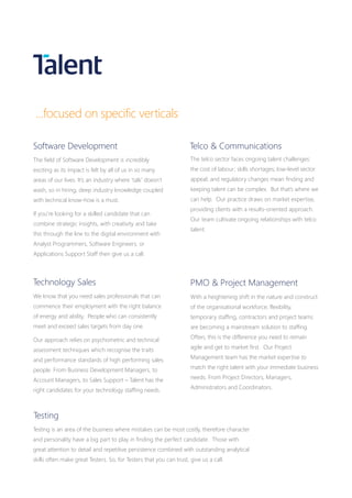 PMO & Project Management
With a heightening shift in the nature and construct
of the organisational workforce; flexibility,
temporary staffing, contractors and project teams
are becoming a mainstream solution to staffing.
Often, this is the difference you need to remain
agile and get to market first. Our Project
Management team has the market expertise to
match the right talent with your immediate business
needs. From Project Directors, Managers,
Administrators and Coordinators.
Software Development
The field of Software Development is incredibly
exciting as its impact is felt by all of us in so many
areas of our lives. It’s an industry where ‘talk’ doesn’t
wash, so in hiring, deep industry knowledge coupled
with technical know-how is a must.
If you’re looking for a skilled candidate that can
combine strategic insights, with creativity and take
this through the line to the digital environment with
Analyst Programmers, Software Engineers, or
Applications Support Staff then give us a call.
The telco sector faces ongoing talent challenges:
the cost of labour; skills shortages; low-level sector
appeal; and regulatory changes mean finding and
keeping talent can be complex. But that’s where we
can help. Our practice draws on market expertise,
providing clients with a results-oriented approach.
Our team cultivate ongoing relationships with telco
talent.
Telco & Communications
Technology Sales
We know that you need sales professionals that can
commence their employment with the right balance
of energy and ability. People who can consistently
meet and exceed sales targets from day one.
Our approach relies on psychometric and technical
assessment techniques which recognise the traits
and performance standards of high performing sales
people. From Business Development Managers, to
Account Managers, to Sales Support – Talent has the
right candidates for your technology staffing needs.
Testing is an area of the business where mistakes can be most costly, therefore character
and personality have a big part to play in finding the perfect candidate. Those with
great attention to detail and repetitive persistence combined with outstanding analytical
skills often make great Testers. So, for Testers that you can trust, give us a call.
Testing
...focused on specific verticals
 