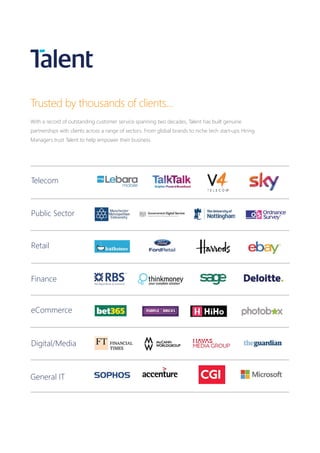Telecom
Public Sector
Retail
Finance
eCommerce
Digital/Media
General IT
Trusted by thousands of clients...
With a record of outstanding customer service spanning two decades, Talent has built genuine
partnerships with clients across a range of sectors. From global brands to niche tech start-ups Hiring
Managers trust Talent to help empower their business.
 
