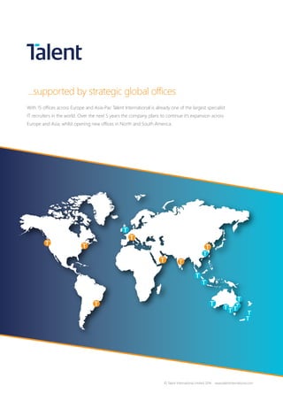 ...supported by strategic global offices
With 15 offices across Europe and Asia-Pac Talent International is already one of the largest specialist
IT recruiters in the world. Over the next 5 years the company plans to continue it’s expansion across
Europe and Asia, whilst opening new offices in North and South America.
© Talent International Limited 2016 www.talentinternational.com
 
