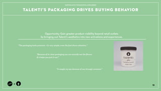 TALENTIS PACKAGING DRIVES BUYING BEHAVIOR
12
+
Because of its clear packaging you can actually see the ?avors
& it helps you pick it out.
The packaging looks premium - its very simple, even the font draws attention.
It caught my eye because of see through container.
Opportunity: Gain greater product visibility beyond retail outlets ?
by bringing out Talentis aesthetics into new activations and experiences.
TAPPING INTO THOUGHTFUL EXPLORERS
 