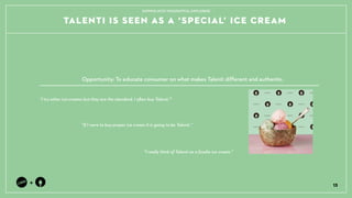 TALENTI IS SEEN AS A SPECIAL ICE CREAM
13
+
TAPPING INTO THOUGHTFUL EXPLORERS
I try other ice-creams but they are the standard, I often buy Talenti.
If I were to buy proper ice cream it is going to be Talenti.
Opportunity: To educate consumer on what makes Talenti different and authentic.
I really think of Talenti as a foodie ice cream.
 
